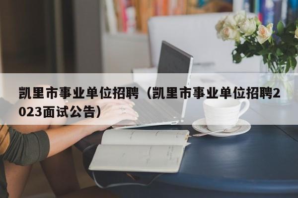 凯里市事业单位招聘（凯里市事业单位招聘2023面试公告）