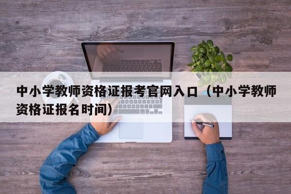 中小学教师资格证报考官网入口（中小学教师资格证报名时间）