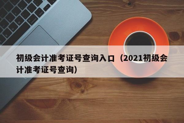 初级会计准考证号查询入口（2021初级会计准考证号查询）