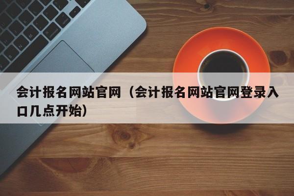 会计报名网站官网（会计报名网站官网登录入口几点开始）