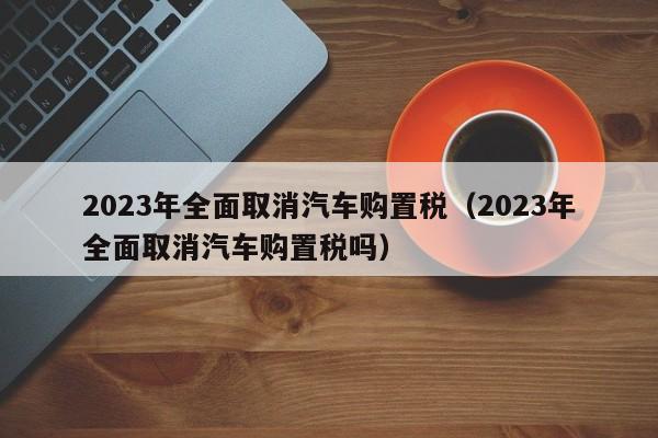 2023年全面取消汽车购置税（2023年全面取消汽车购置税吗）