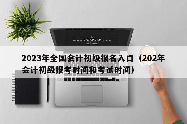 2023年全国会计初级报名入口（202年会计初级报考时间和考试时间）