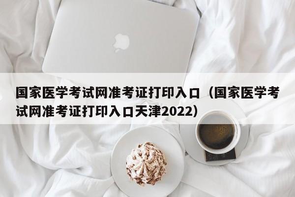 国家医学考试网准考证打印入口（国家医学考试网准考证打印入口天津2022）