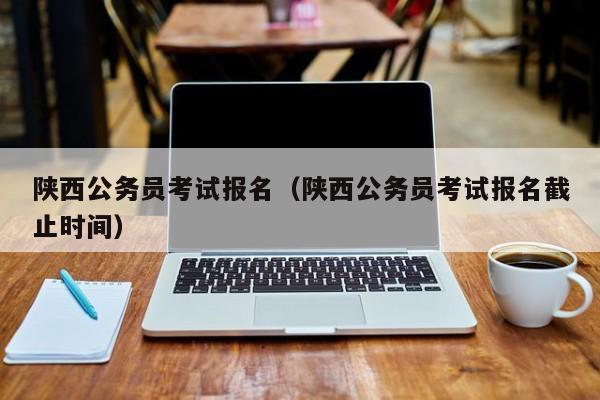 陕西公务员考试报名（陕西公务员考试报名截止时间）