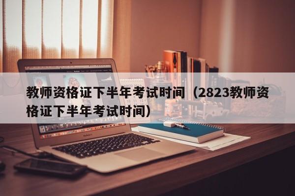 教师资格证下半年考试时间（2823教师资格证下半年考试时间）