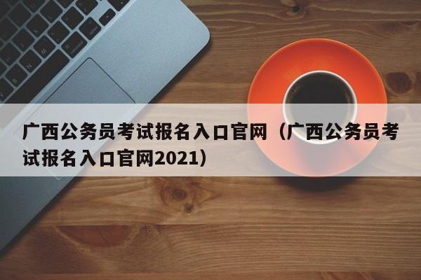 广西公务员考试报名入口官网（广西公务员考试报名入口官网2021）