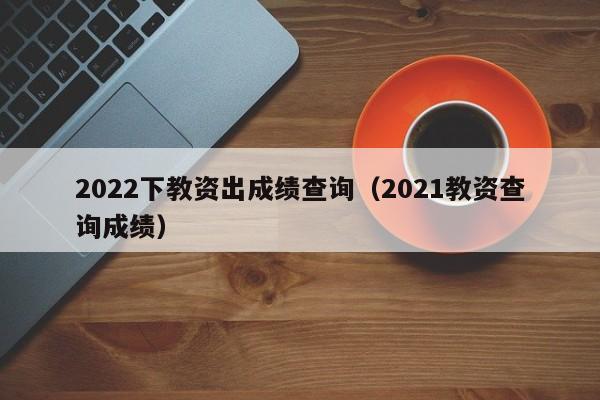 2022下教资出成绩查询（2021教资查询成绩）