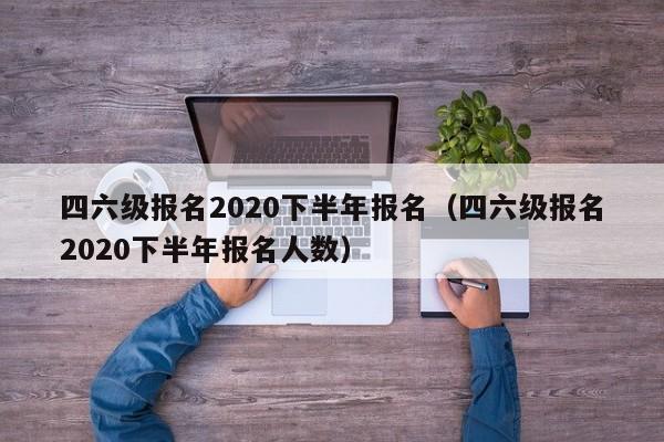 四六级报名2020下半年报名（四六级报名2020下半年报名人数）