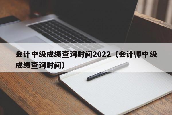 会计中级成绩查询时间2022（会计师中级成绩查询时间）