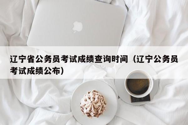 辽宁省公务员考试成绩查询时间（辽宁公务员考试成绩公布）