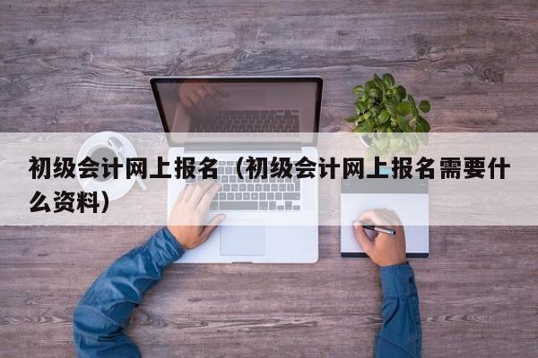 初级会计网上报名（初级会计网上报名需要什么资料）