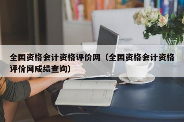 全国资格会计资格评价网（全国资格会计资格评价网成绩查询）