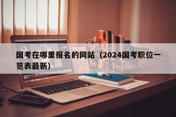 国考在哪里报名的网站（2024国考职位一览表最新）