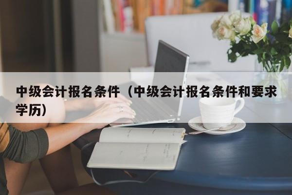 中级会计报名条件（中级会计报名条件和要求学历）