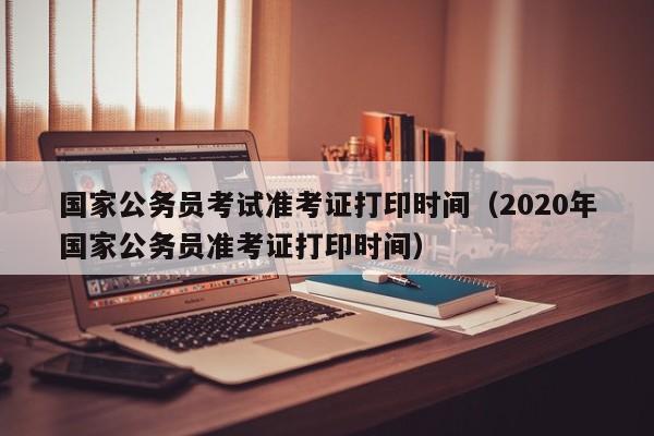 国家公务员考试准考证打印时间（2020年国家公务员准考证打印时间）