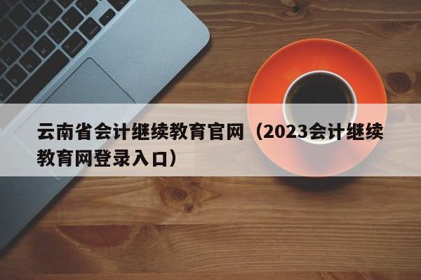 云南省会计继续教育官网（2023会计继续教育网登录入口）