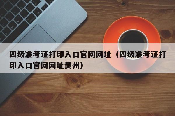 四级准考证打印入口官网网址（四级准考证打印入口官网网址贵州）