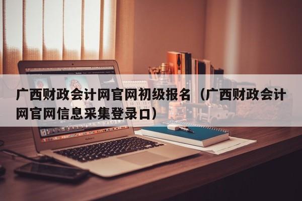 广西财政会计网官网初级报名（广西财政会计网官网信息采集登录口）