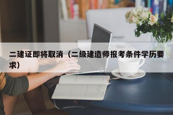 二建证即将取消（二级建造师报考条件学历要求）