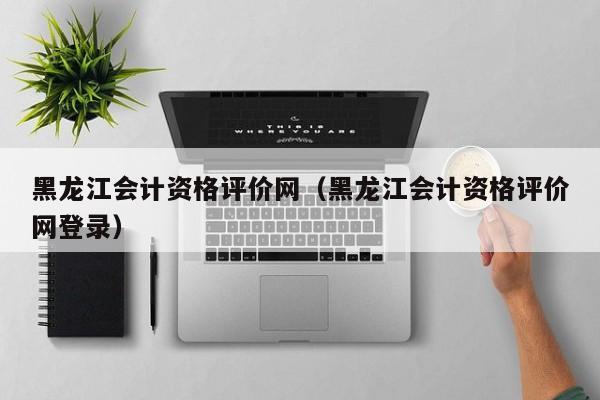 黑龙江会计资格评价网（黑龙江会计资格评价网登录）