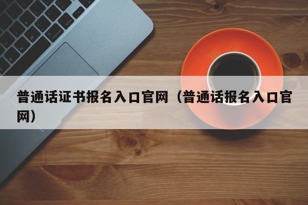 普通话证书报名入口官网（普通话报名入口官网）