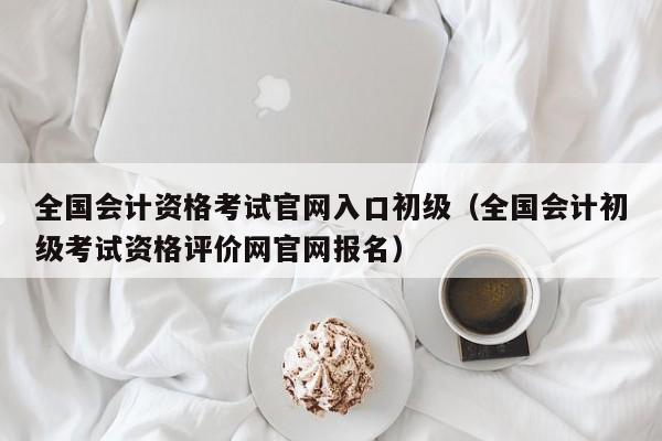 全国会计资格考试官网入口初级（全国会计初级考试资格评价网官网报名）