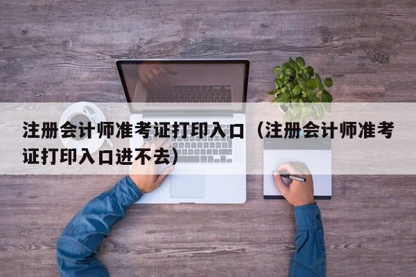 注册会计师准考证打印入口（注册会计师准考证打印入口进不去）