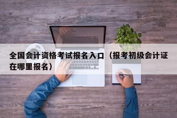 全国会计资格考试报名入口（报考初级会计证在哪里报名）