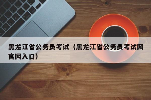 黑龙江省公务员考试（黑龙江省公务员考试网官网入口）