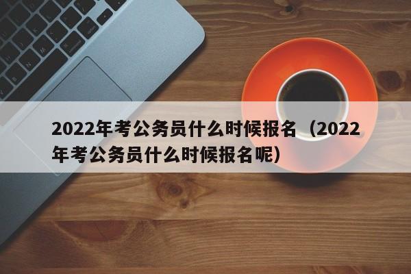 2022年考公务员什么时候报名（2022年考公务员什么时候报名呢）