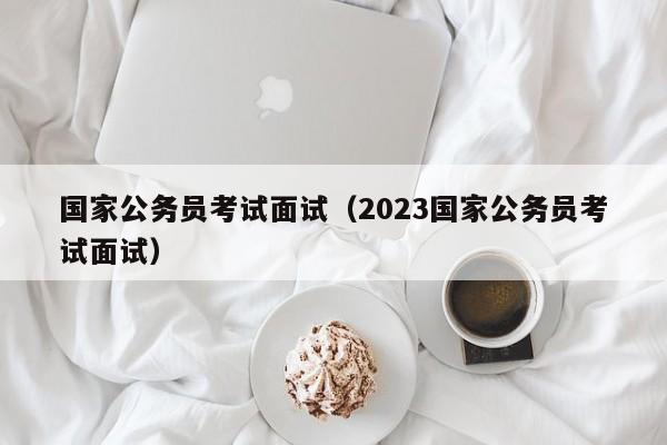 国家公务员考试面试（2023国家公务员考试面试）