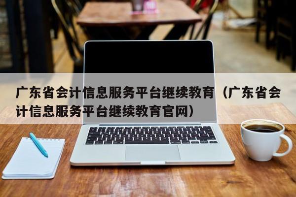 广东省会计信息服务平台继续教育（广东省会计信息服务平台继续教育官网）