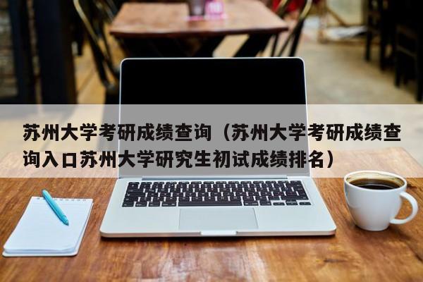 苏州大学考研成绩查询（苏州大学考研成绩查询入口苏州大学研究生初试成绩排名）