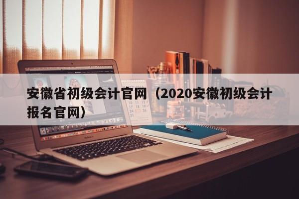 安徽省初级会计官网（2020安徽初级会计报名官网）