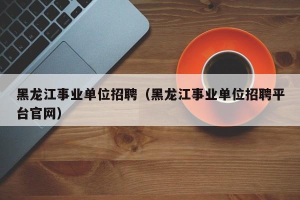 黑龙江事业单位招聘（黑龙江事业单位招聘平台官网）