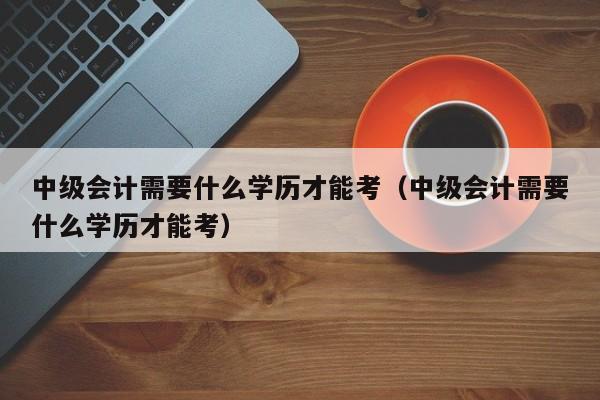 中级会计需要什么学历才能考（中级会计需要什么学历才能考）