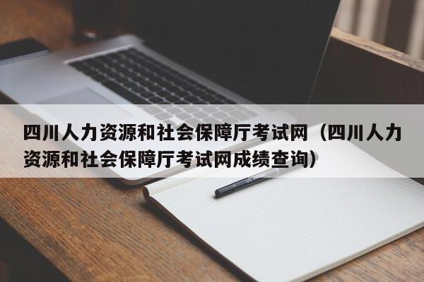 四川人力资源和社会保障厅考试网（四川人力资源和社会保障厅考试网成绩查询）