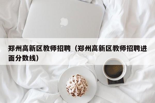 郑州高新区教师招聘（郑州高新区教师招聘进面分数线）