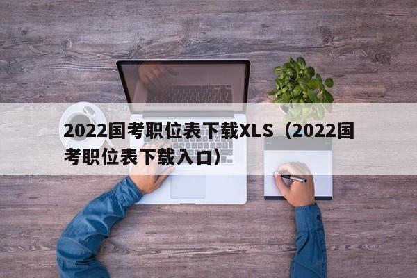 2022国考职位表下载XLS（2022国考职位表下载入口）