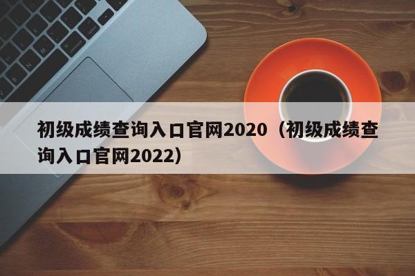 初级成绩查询入口官网2020（初级成绩查询入口官网2022）