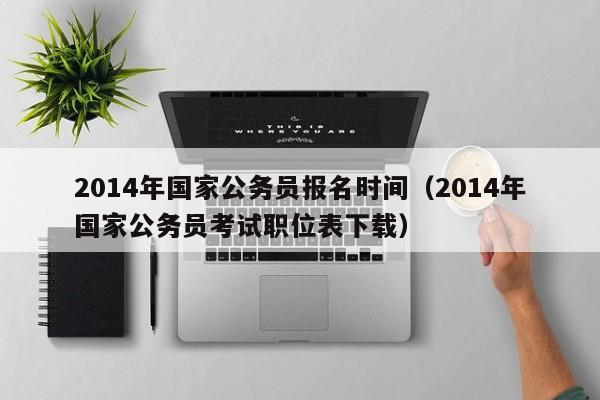 2014年国家公务员报名时间（2014年国家公务员考试职位表下载）