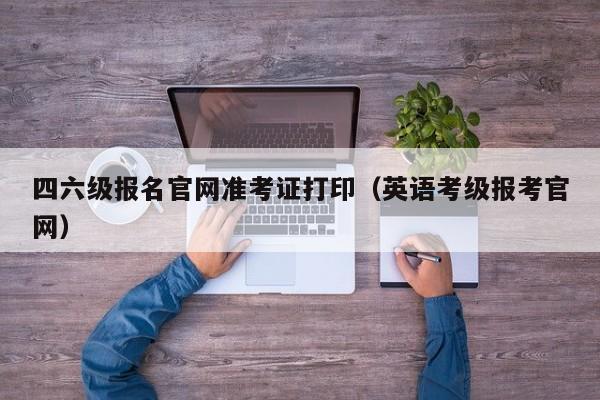 四六级报名官网准考证打印（英语考级报考官网）