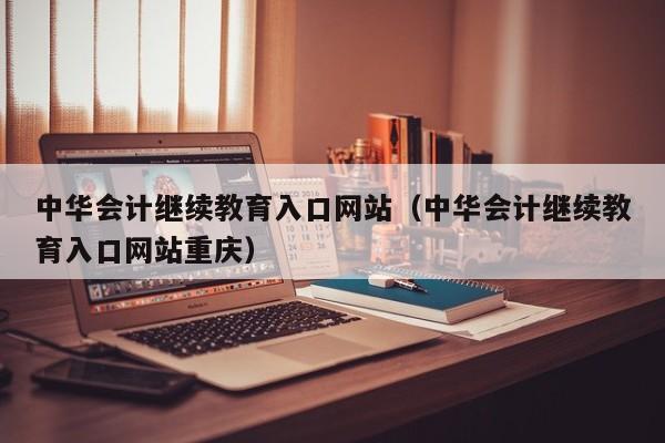 中华会计继续教育入口网站（中华会计继续教育入口网站重庆）