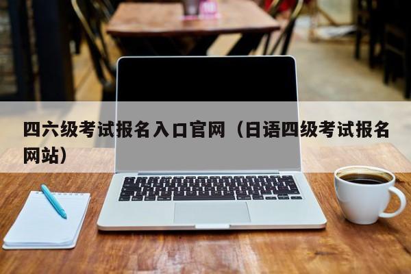 四六级考试报名入口官网（日语四级考试报名网站）