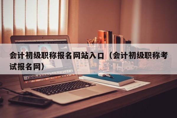 会计初级职称报名网站入口（会计初级职称考试报名网）