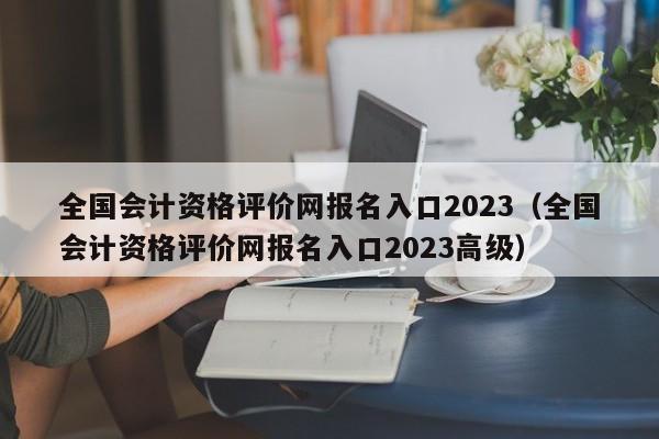 全国会计资格评价网报名入口2023（全国会计资格评价网报名入口2023高级）