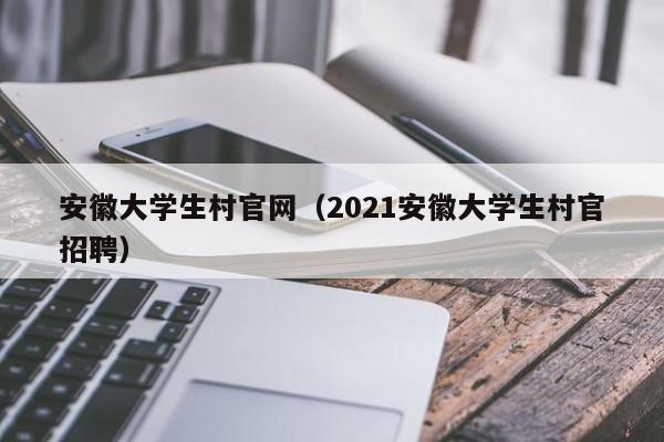 安徽大学生村官网（2021安徽大学生村官招聘）