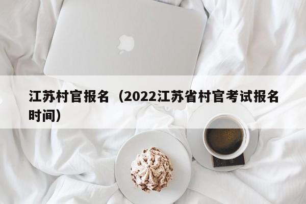 江苏村官报名（2022江苏省村官考试报名时间）