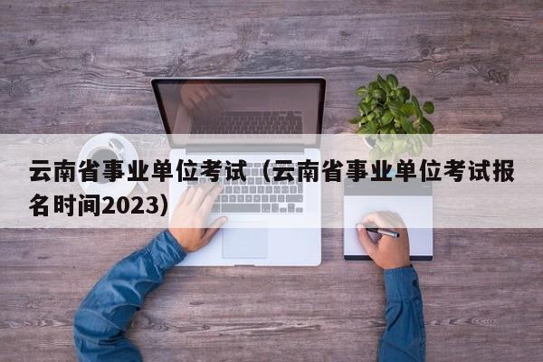 云南省事业单位考试（云南省事业单位考试报名时间2023）