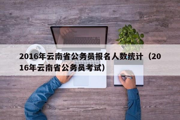 2016年云南省公务员报名人数统计（2016年云南省公务员考试）